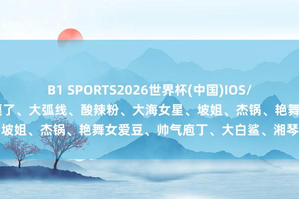 B1 SPORTS2026世界杯(中国)IOS/安卓官方下载 功夫男星快嘎了、大弧线、酸辣粉、大海女星、坡姐、杰锅、艳舞女爱豆、帅气庖丁、大白鲨、湘琴、厚唇姐