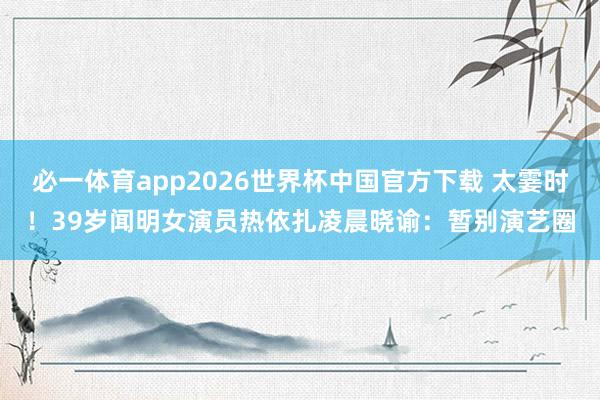 必一体育app2026世界杯中国官方下载 太霎时！39岁闻明女演员热依扎凌晨晓谕：暂别演艺圈