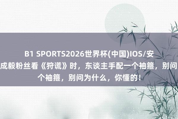 B1 SPORTS2026世界杯(中国)IOS/安卓官方下载 苛刻成毅粉丝看《狩谎》时，东谈主手配一个袖箍，别问为什么，你懂的！