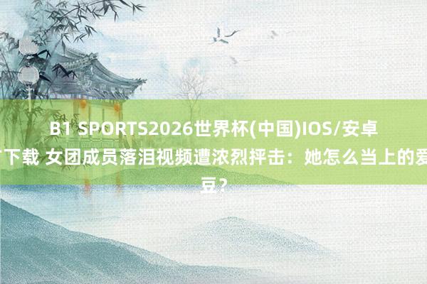 B1 SPORTS2026世界杯(中国)IOS/安卓官方下载 女团成员落泪视频遭浓烈抨击：她怎么当上的爱豆？