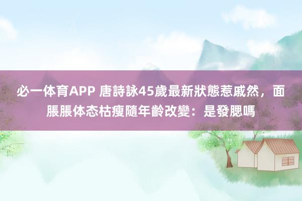 必一体育APP 唐詩詠45歲最新狀態惹戚然，面脹脹体态枯瘦隨年齡改變：是發腮嗎