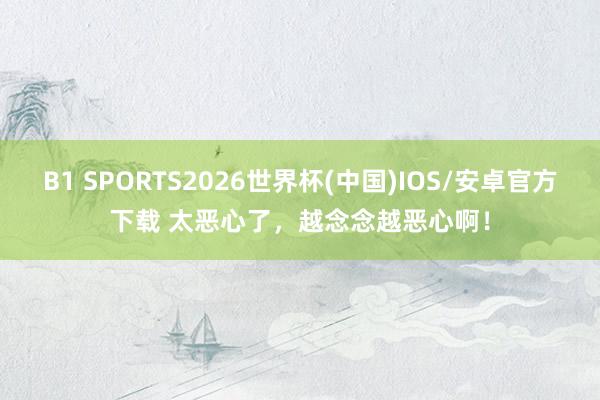 B1 SPORTS2026世界杯(中国)IOS/安卓官方下载 太恶心了，越念念越恶心啊！