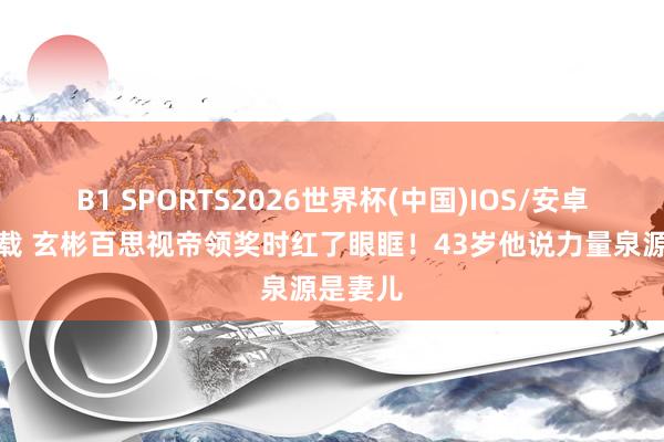 B1 SPORTS2026世界杯(中国)IOS/安卓官方下载 玄彬百思视帝领奖时红了眼眶！43岁他说力量泉源是妻儿