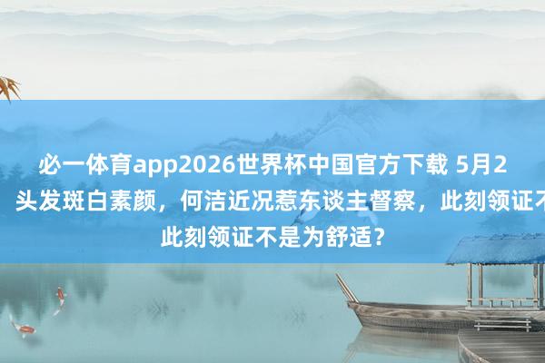必一体育app2026世界杯中国官方下载 5月20官宣三婚！头发斑白素颜，何洁近况惹东谈主督察，此刻领证不是为舒适？