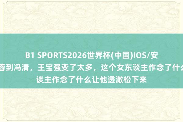 B1 SPORTS2026世界杯(中国)IOS/安卓官方下载 从马蓉到冯清，王宝强变了太多，这个女东谈主作念了什么让他透澈松下来