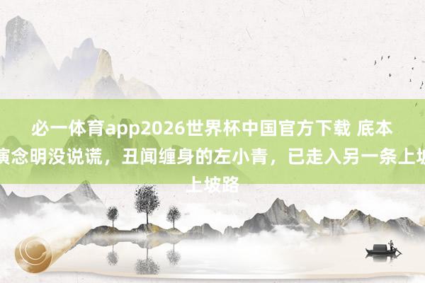 必一体育app2026世界杯中国官方下载 底本讲演念明没说谎,丑闻缠身的左小青,已走入另一条上坡路