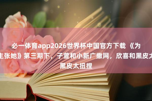 必一体育app2026世界杯中国官方下载 《为爱醒主张她》第三期下,子萱和小新广撒网,欣喜和黑皮太扭捏