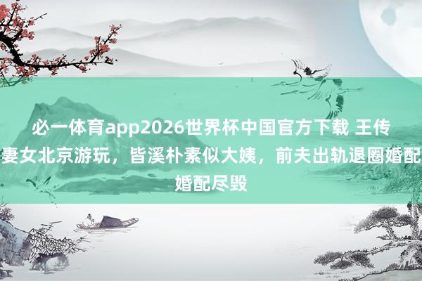 必一体育app2026世界杯中国官方下载 王传君陪妻女北京游玩,皆溪朴素似大姨,前夫出轨退圈婚配尽毁
