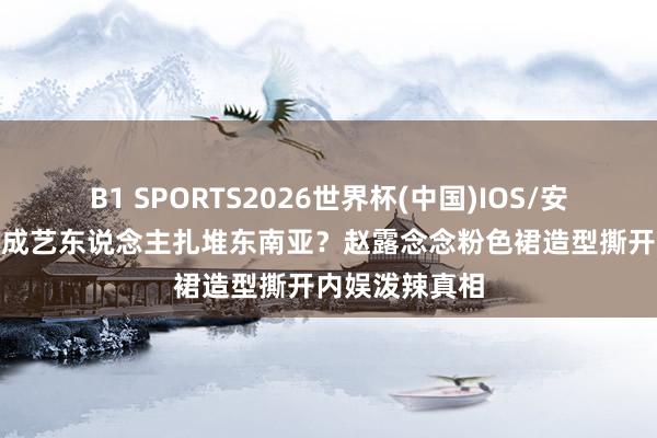 B1 SPORTS2026世界杯(中国)IOS/安卓官方下载 7成艺东说念主扎堆东南亚?赵露念念粉色裙造型撕开内娱泼辣真相