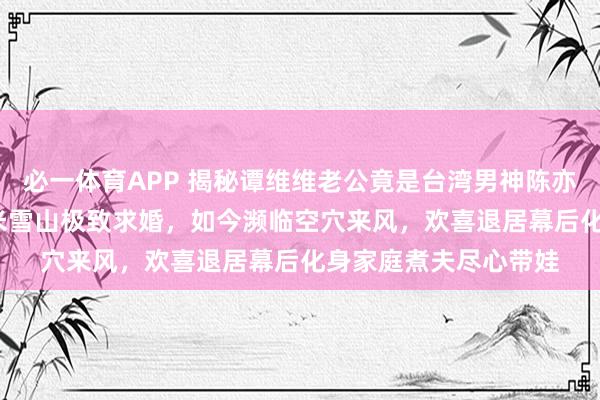 必一体育APP 揭秘谭维维老公竟是台湾男神陈亦飞！他曾攀上5600米雪山极致求婚，如今濒临空穴来风，欢喜退居幕后化身家庭煮夫尽心带娃