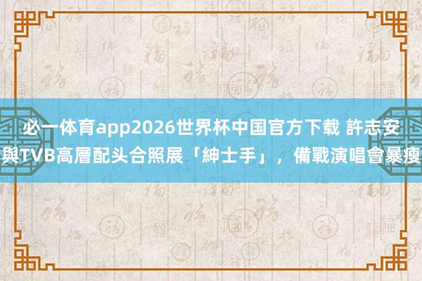 必一体育app2026世界杯中国官方下载 許志安與TVB高層配头合照展「紳士手」,備戰演唱會暴瘦