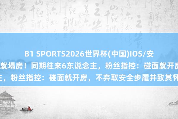 B1 SPORTS2026世界杯(中国)IOS/安卓官方下载 官宣恋情24小时就塌房！同期往来6东说念主，粉丝指控：碰面就开房，不弃取安全步履并致其怀胎！