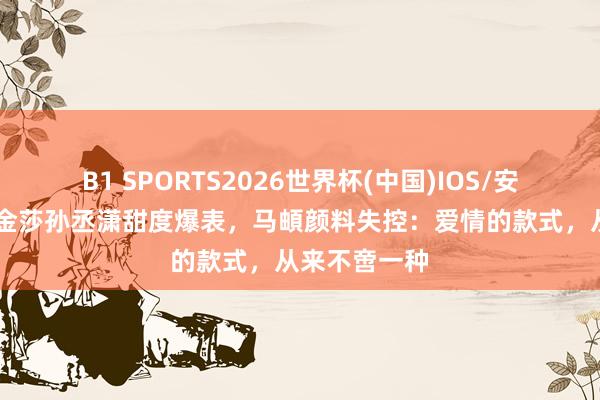B1 SPORTS2026世界杯(中国)IOS/安卓官方下载 金莎孙丞潇甜度爆表，马頔颜料失控：爱情的款式，从来不啻一种