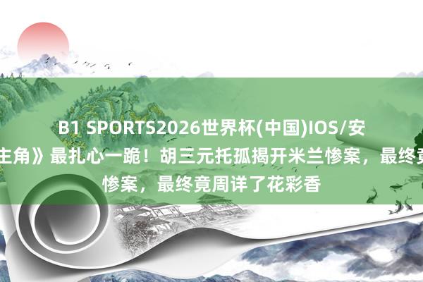 B1 SPORTS2026世界杯(中国)IOS/安卓官方下载 《主角》最扎心一跪！胡三元托孤揭开米兰惨案，最终竟周详了花彩香