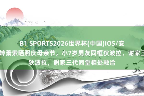 B1 SPORTS2026世界杯(中国)IOS/安卓官方下载 谢婷婷萧索晒照庆母亲节，小7岁男友同框狄波拉，谢家三代同堂相处融洽