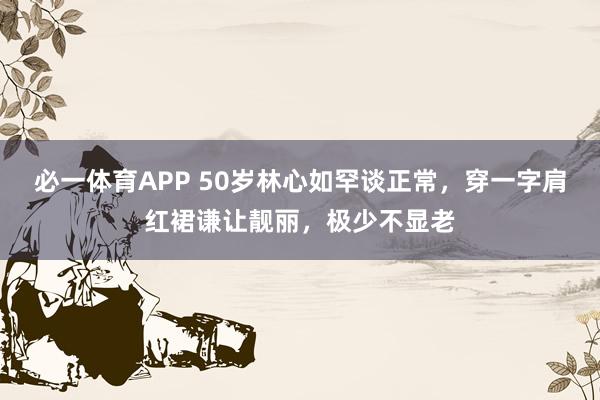 必一体育APP 50岁林心如罕谈正常，穿一字肩红裙谦让靓丽，极少不显老