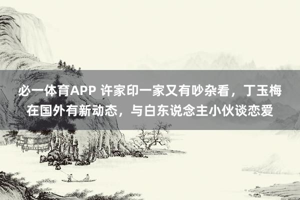 必一体育APP 许家印一家又有吵杂看，丁玉梅在国外有新动态，与白东说念主小伙谈恋爱