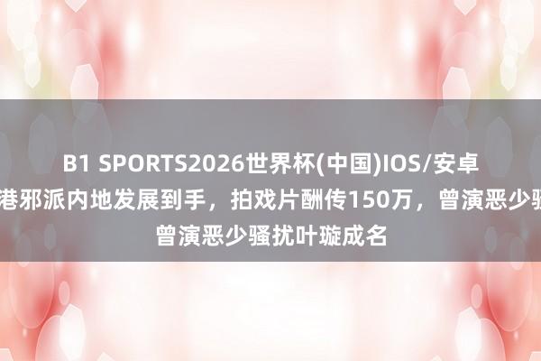 B1 SPORTS2026世界杯(中国)IOS/安卓官方下载 香港邪派内地发展到手，拍戏片酬传150万，曾演恶少骚扰叶璇成名