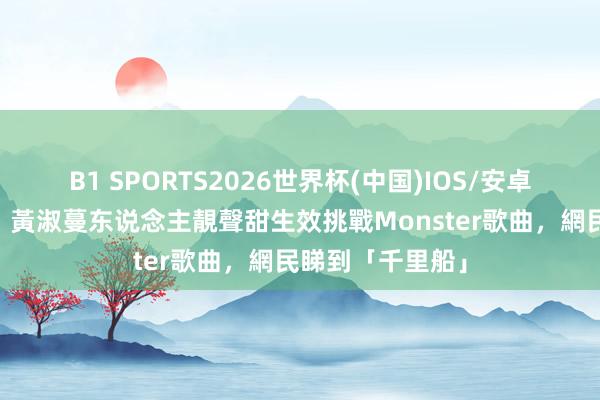 B1 SPORTS2026世界杯(中国)IOS/安卓官方下载 唱錢｜黃淑蔓东说念主靚聲甜生效挑戰Monster歌曲，網民睇到「千里船」