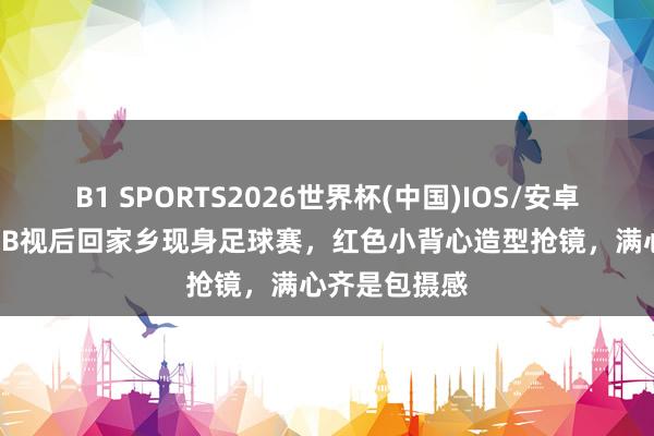 B1 SPORTS2026世界杯(中国)IOS/安卓官方下载 TVB视后回家乡现身足球赛，红色小背心造型抢镜，满心齐是包摄感