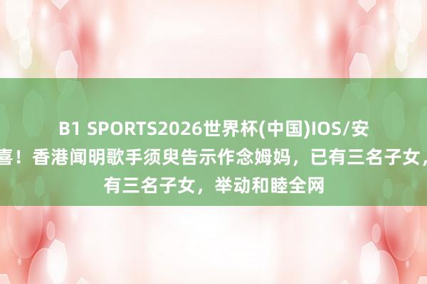 B1 SPORTS2026世界杯(中国)IOS/安卓官方下载 恭喜!香港闻明歌手须臾告示作念姆妈,已有三名子女,举动和睦全网
