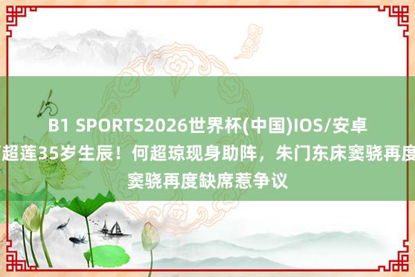 B1 SPORTS2026世界杯(中国)IOS/安卓官方下载 何超莲35岁生辰！何超琼现身助阵，朱门东床窦骁再度缺席惹争议