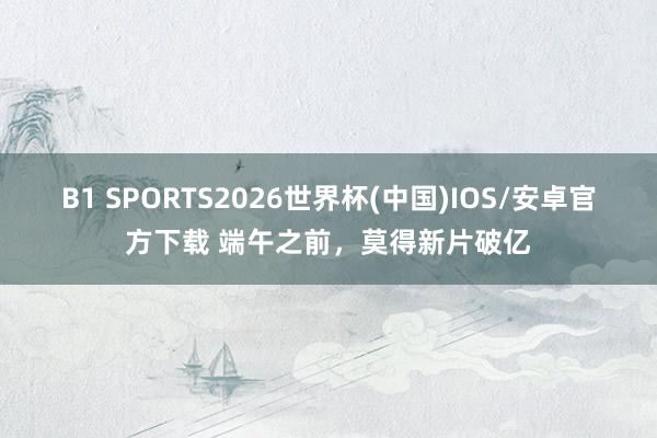 B1 SPORTS2026世界杯(中国)IOS/安卓官方下载 端午之前,莫得新片破亿