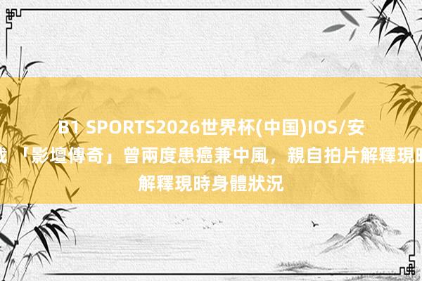 B1 SPORTS2026世界杯(中国)IOS/安卓官方下载 「影壇傳奇」曾兩度患癌兼中風，親自拍片解釋現時身體狀況