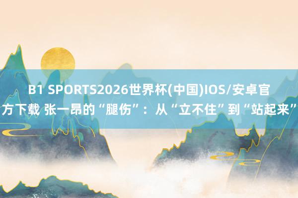 B1 SPORTS2026世界杯(中国)IOS/安卓官方下载 张一昂的“腿伤”:从“立不住”到“站起来”