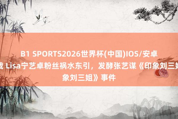 B1 SPORTS2026世界杯(中国)IOS/安卓官方下载 Lisa宁艺卓粉丝祸水东引，发酵张艺谋《印象刘三姐》事件