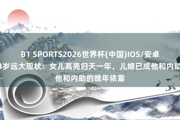 B1 SPORTS2026世界杯(中国)IOS/安卓官方下载 84岁远大现状:女儿高亮归天一年,儿媳已成他和内助的晚年依靠
