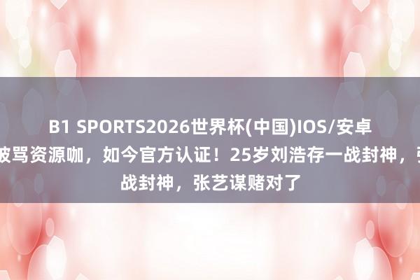 B1 SPORTS2026世界杯(中国)IOS/安卓官方下载 曾被骂资源咖，如今官方认证！25岁刘浩存一战封神，张艺谋赌对了