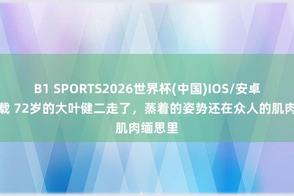 B1 SPORTS2026世界杯(中国)IOS/安卓官方下载 72岁的大叶健二走了,蒸着的姿势还在众人的肌肉缅思里