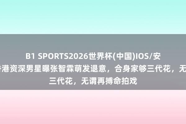 B1 SPORTS2026世界杯(中国)IOS/安卓官方下载 香港资深男星曝张智霖萌发退意,合身家够三代花,无谓再搏命拍戏