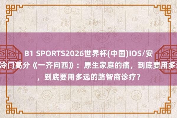 B1 SPORTS2026世界杯(中国)IOS/安卓官方下载 豆瓣冷门高分《一齐向西》:原生家庭的痛,到底要用多远的路智商诊疗?