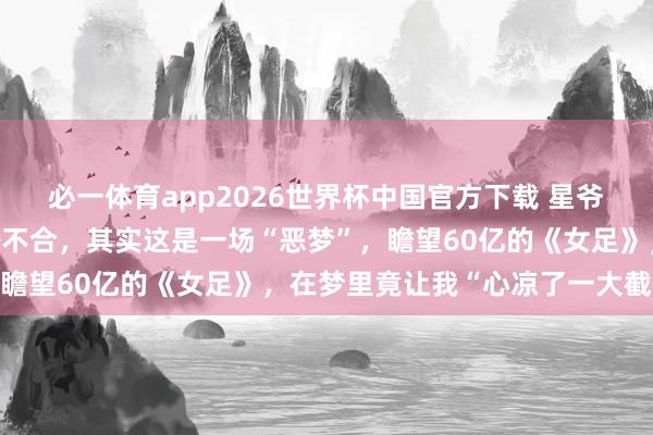 必一体育app2026世界杯中国官方下载 星爷的《女足》真的上映啦~不合,其实这是一场“恶梦”,瞻望60亿的《女足》,在梦里竟让我“心凉了一大截”…