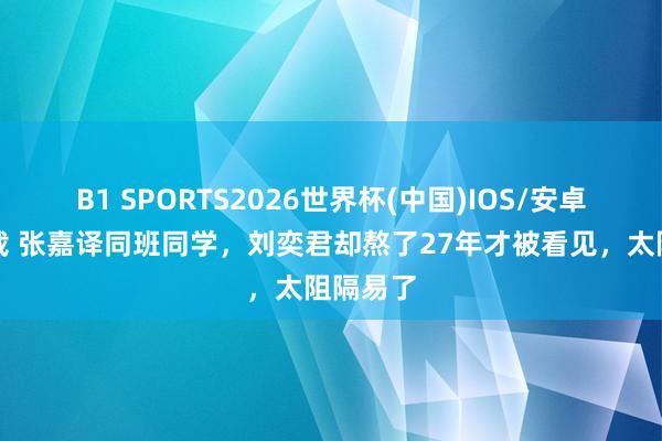 B1 SPORTS2026世界杯(中国)IOS/安卓官方下载 张嘉译同班同学，刘奕君却熬了27年才被看见，太阻隔易了