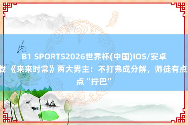 B1 SPORTS2026世界杯(中国)IOS/安卓官方下载 《来来时常》两大男主：不打弗成分解，师徒有点“拧巴”