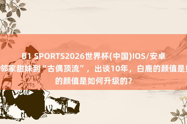 B1 SPORTS2026世界杯(中国)IOS/安卓官方下载 从邻家甜妹到“古偶顶流”,出谈10年,白鹿的颜值是如何升级的?