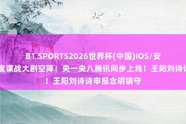 B1 SPORTS2026世界杯(中国)IOS/安卓官方下载 年度谍战大剧空降！央一央八腾讯同步上线！王阳刘诗诗申报念明镇守