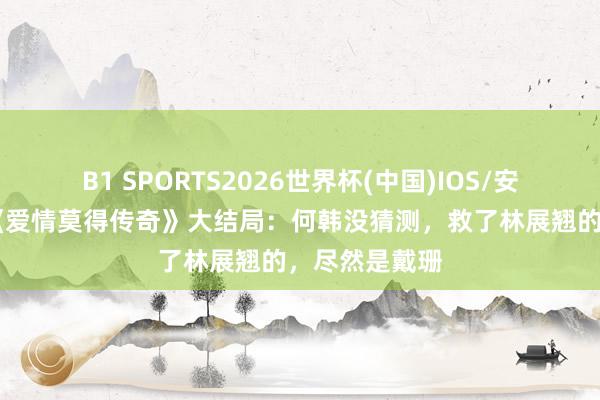 B1 SPORTS2026世界杯(中国)IOS/安卓官方下载 《爱情莫得传奇》大结局：何韩没猜测，救了林展翘的，尽然是戴珊
