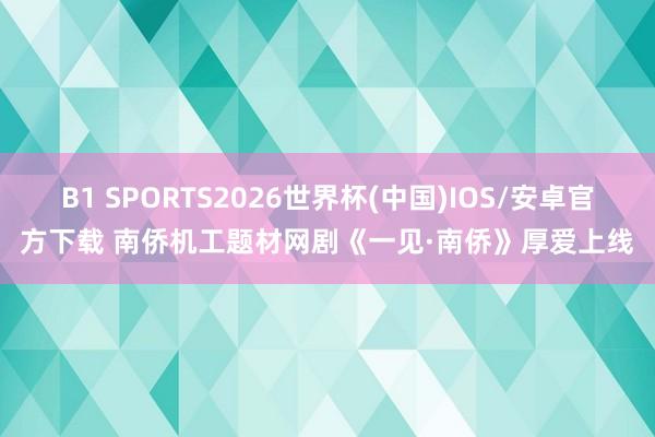 B1 SPORTS2026世界杯(中国)IOS/安卓官方下载 南侨机工题材网剧《一见·南侨》厚爱上线