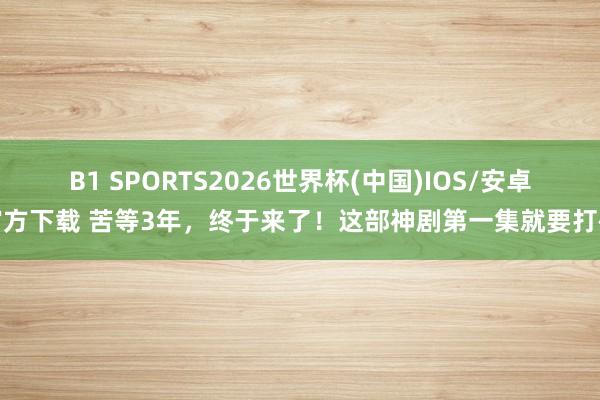 B1 SPORTS2026世界杯(中国)IOS/安卓官方下载 苦等3年,终于来了!这部神剧第一集就要打码