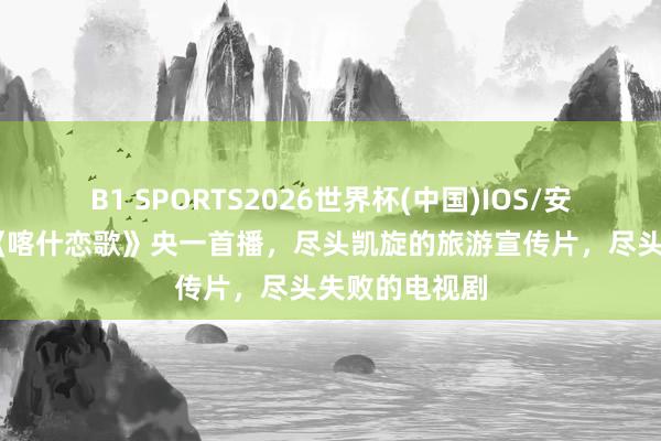 B1 SPORTS2026世界杯(中国)IOS/安卓官方下载 《喀什恋歌》央一首播，尽头凯旋的旅游宣传片，尽头失败的电视剧
