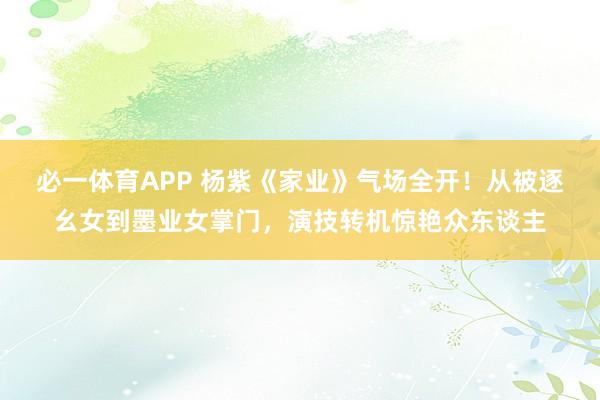必一体育APP 杨紫《家业》气场全开!从被逐幺女到墨业女掌门,演技转机惊艳众东谈主