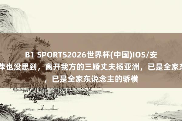 B1 SPORTS2026世界杯(中国)IOS/安卓官方下载 倪萍也没思到，离开我方的三婚丈夫杨亚洲，已是全家东说念主的骄横