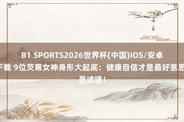 B1 SPORTS2026世界杯(中国)IOS/安卓官方下载 9位荧幕女神身形大起底：健康自信才是最好意思滤镜！