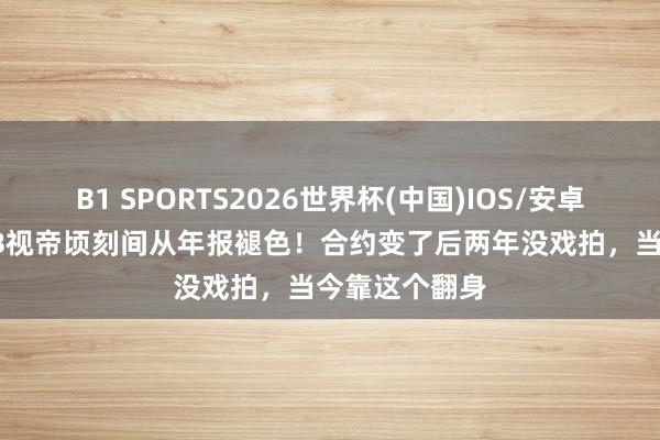 B1 SPORTS2026世界杯(中国)IOS/安卓官方下载 TVB视帝顷刻间从年报褪色！合约变了后两年没戏拍，当今靠这个翻身