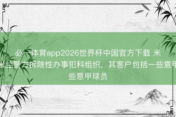 必一体育app2026世界杯中国官方下载 米体：米兰警方拆除性办事犯科组织，其客户包括一些意甲球员