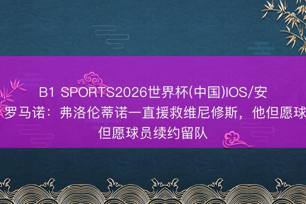 B1 SPORTS2026世界杯(中国)IOS/安卓官方下载 罗马诺：弗洛伦蒂诺一直援救维尼修斯，他但愿球员续约留队